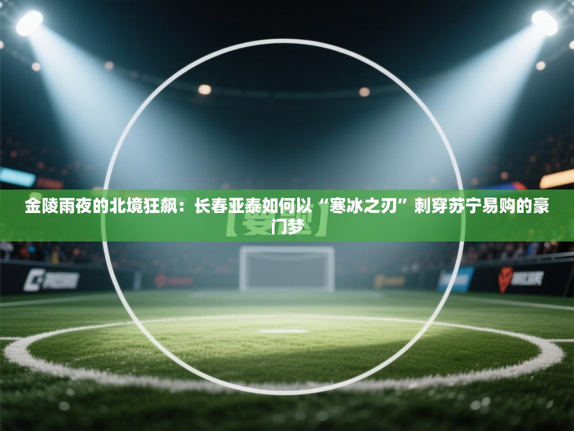 金陵雨夜的北境狂飙：长春亚泰如何以“寒冰之刃”刺穿苏宁易购的豪门梦  第2张