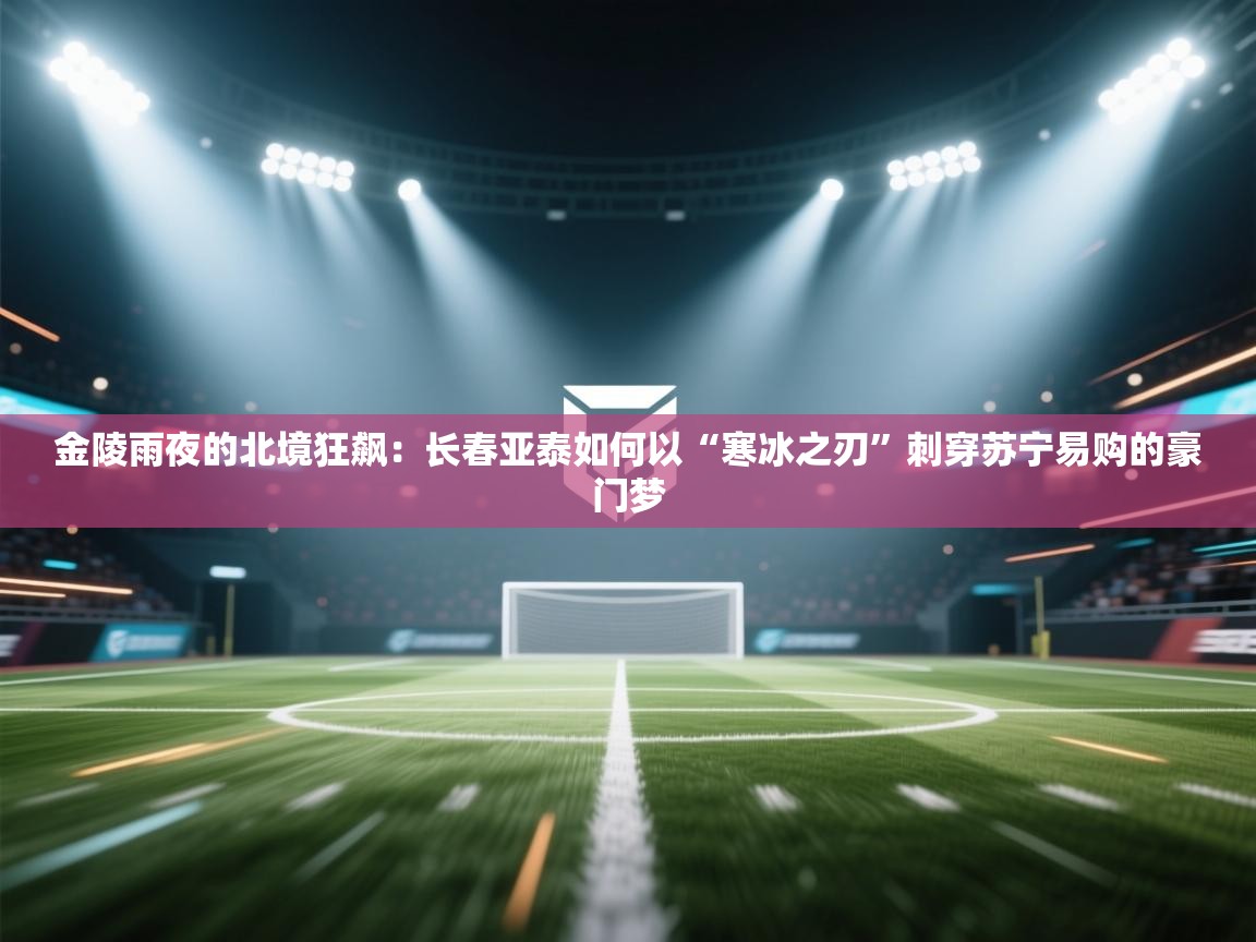 金陵雨夜的北境狂飙：长春亚泰如何以“寒冰之刃”刺穿苏宁易购的豪门梦  第1张